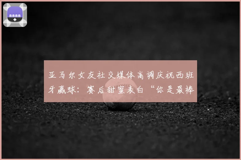 亚马尔女友社交媒体高调庆祝西班牙赢球：赛后甜蜜表白“你是最棒的”引发球迷热议