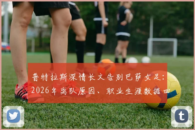 普特拉斯深情长文告别巴萨女足：2026年离队原因、职业生涯数据回顾与告别信全文解读
