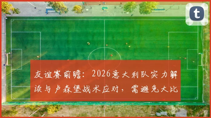 友谊赛前瞻：2026意大利队实力解读与卢森堡战术应对，需避免大比分失利主因剖析