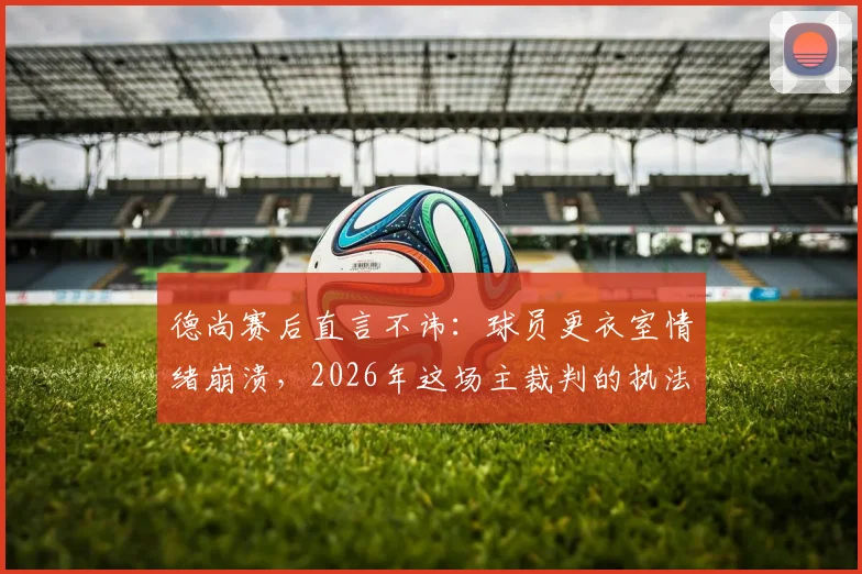 德尚赛后直言不讳:球员更衣室情绪崩溃,2026年这场主裁判的执法水平究竟如何评判?解读争议焦点