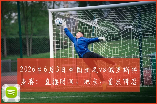 2026年6月3日中国女足vs俄罗斯热身赛:直播时间、地点、首发阵容预测及历史战绩解析
