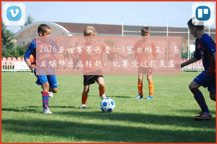 2026友谊赛墨西哥5-1塞尔维亚：乌龙球频出成转折，比赛全过程复盘与战术分析