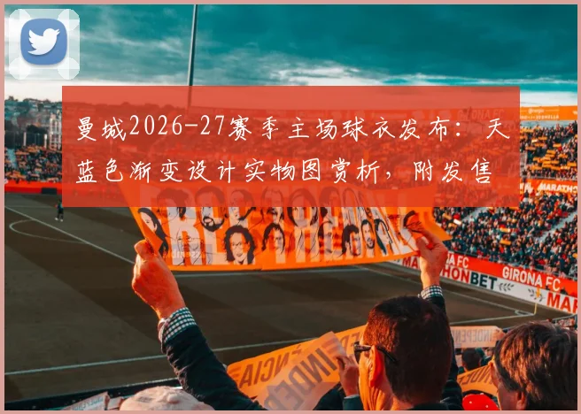 曼城2026-27赛季主场球衣发布：天蓝色渐变设计实物图赏析，附发售时间与正版购买渠道指南