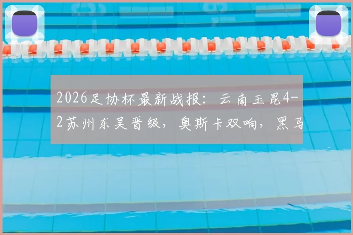 2026足协杯最新战报：云南玉昆4-2苏州东吴晋级，奥斯卡双响，黑马下一轮对手预测