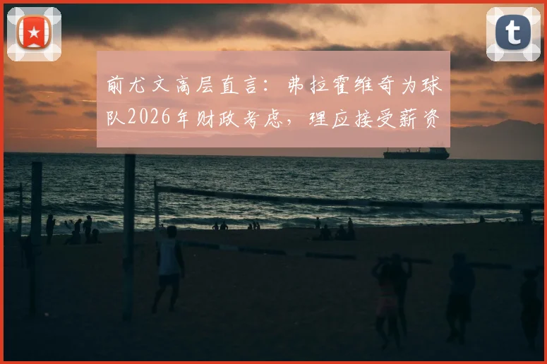 前尤文高层直言:弗拉霍维奇为球队2026年财政考虑,理应接受薪资调整方案