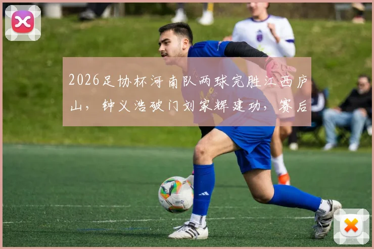 2026足协杯河南队两球完胜江西庐山，钟义浩破门刘家辉建功，赛后深度复盘与未来展望