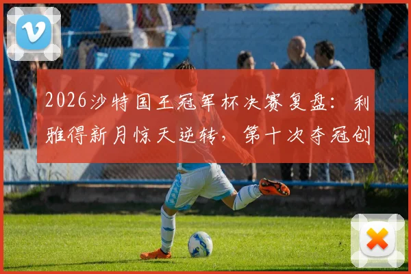 2026沙特国王冠军杯决赛复盘:利雅得新月惊天逆转,第十次夺冠创下哪些新纪录?