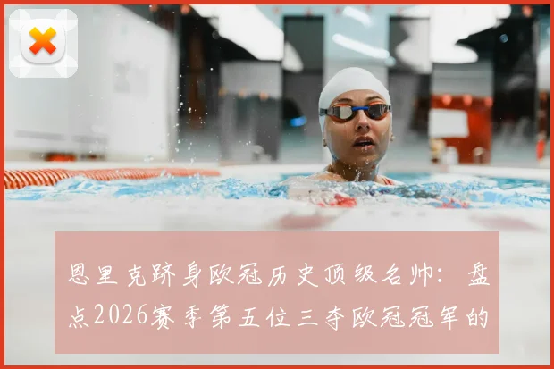 恩里克跻身欧冠历史顶级名帅：盘点2026赛季第五位三夺欧冠冠军的教头，与安切洛蒂齐名