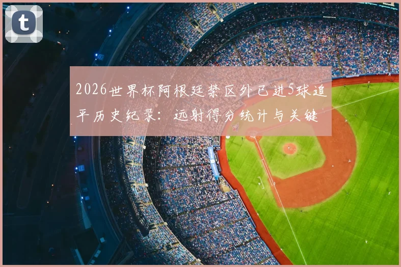 2026世界杯阿根廷禁区外已进5球追平历史纪录：远射得分统计与关键球员解析，盘点单届赛事远射最强球队