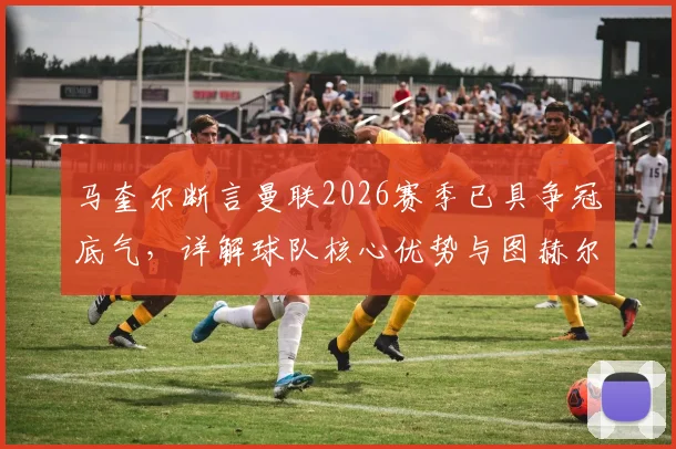 马奎尔断言曼联2026赛季已具争冠底气，详解球队核心优势与图赫尔战术合理性