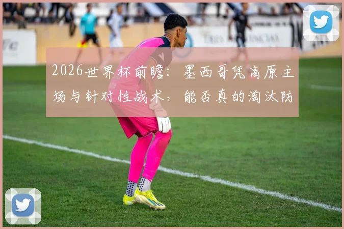 2026世界杯前瞻：墨西哥凭高原主场与针对性战术，能否真的淘汰防守存疑的英格兰？