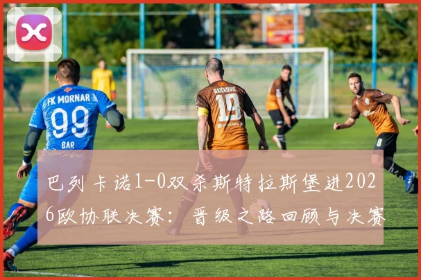 巴列卡诺1-0双杀斯特拉斯堡进2026欧协联决赛：晋级之路回顾与决赛前瞻