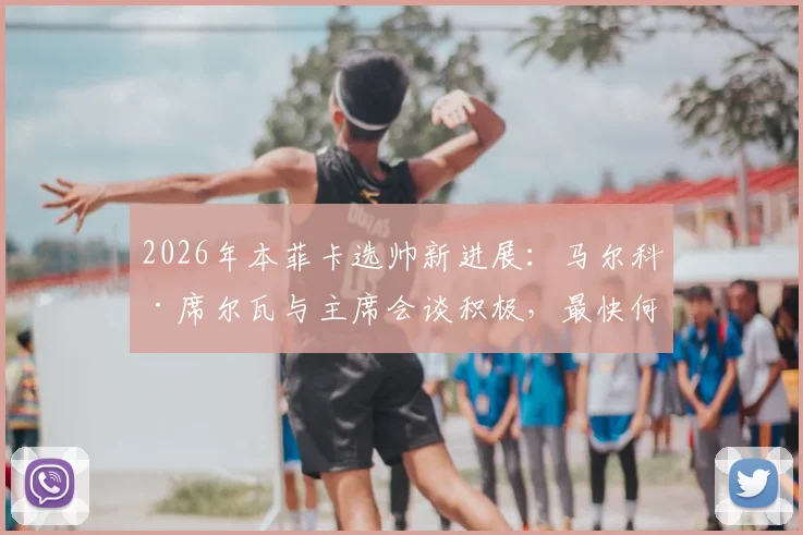 2026年本菲卡选帅新进展：马尔科·席尔瓦与主席会谈积极，最快何时官宣执教？