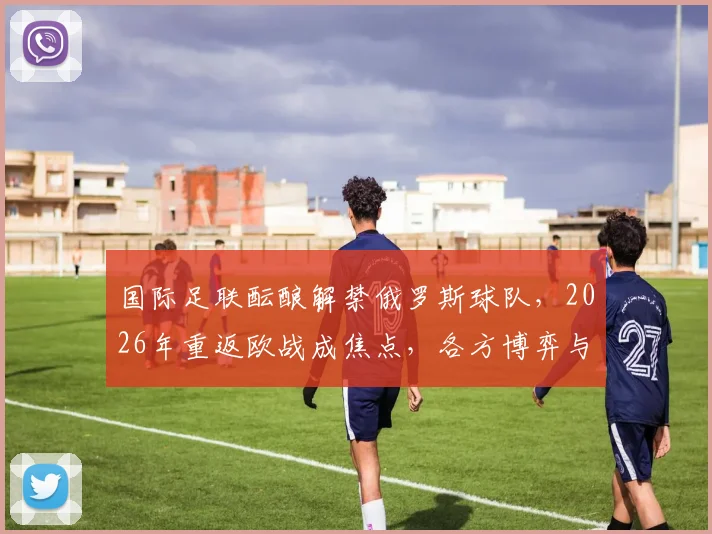 国际足联酝酿解禁俄罗斯球队，2026年重返欧战成焦点，各方博弈与最新进展梳理