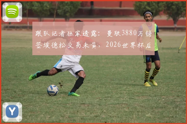 跟队记者独家透露：曼联3880万镑签埃德松交易未黄，2026世界杯后体检时间表已初步确定