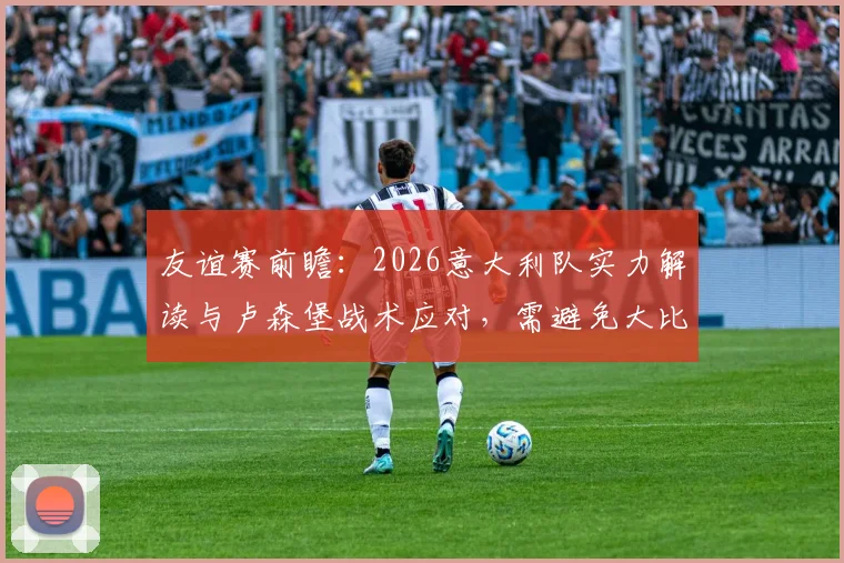 友谊赛前瞻:2026意大利队实力解读与卢森堡战术应对,需避免大比分失利主因剖析