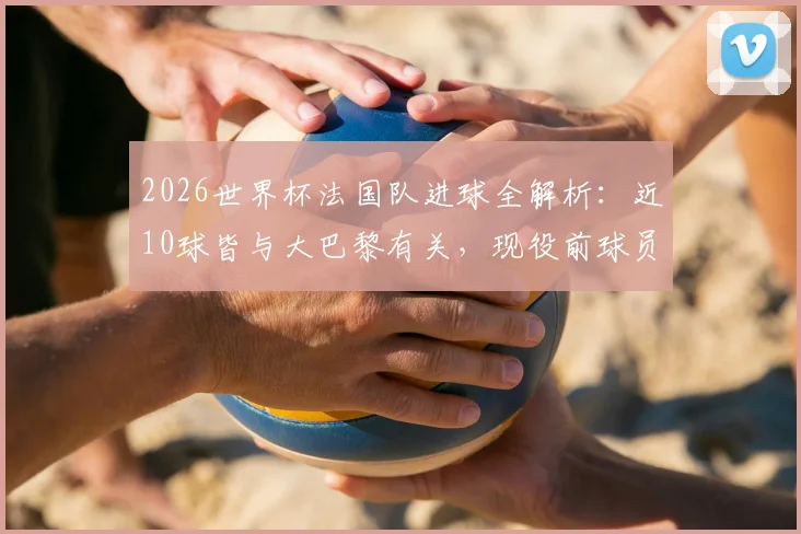 2026世界杯法国队进球全解析：近10球皆与大巴黎有关，现役前球员包办，数据揭示真实依赖度