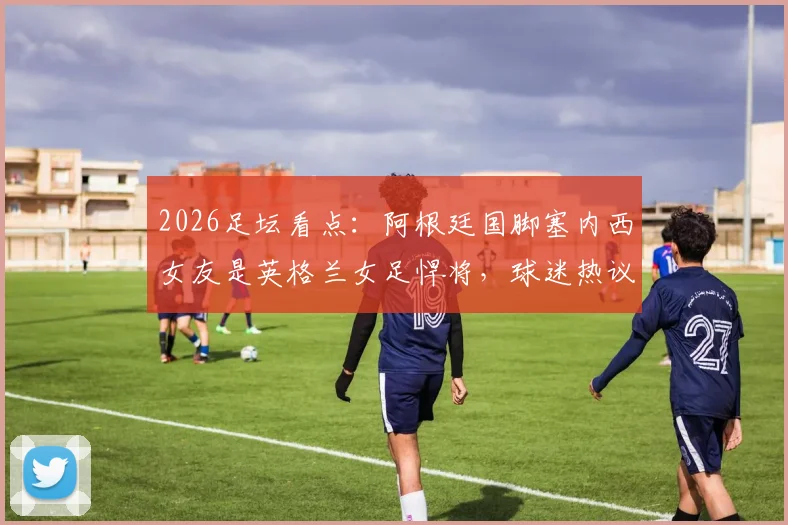 2026足坛看点:阿根廷国脚塞内西女友是英格兰女足悍将,球迷热议双方对阵支持谁