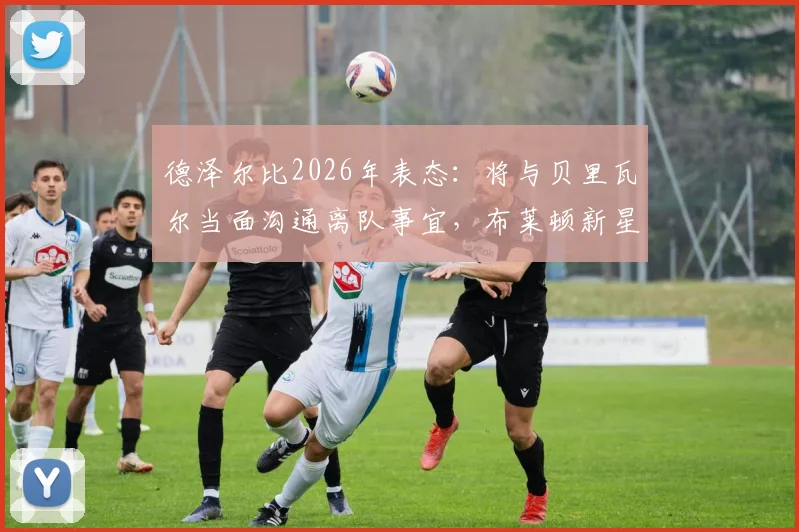 德泽尔比2026年表态:将与贝里瓦尔当面沟通离队事宜,布莱顿新星未来几天定去向