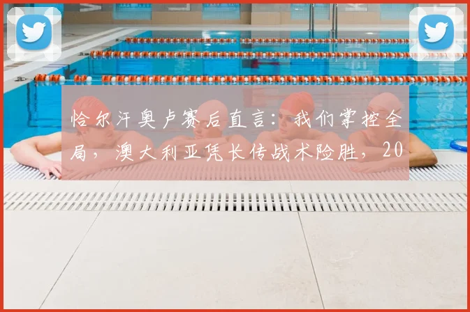 恰尔汗奥卢赛后直言:我们掌控全局,澳大利亚凭长传战术险胜,2026世界杯预选赛关键战深度复盘