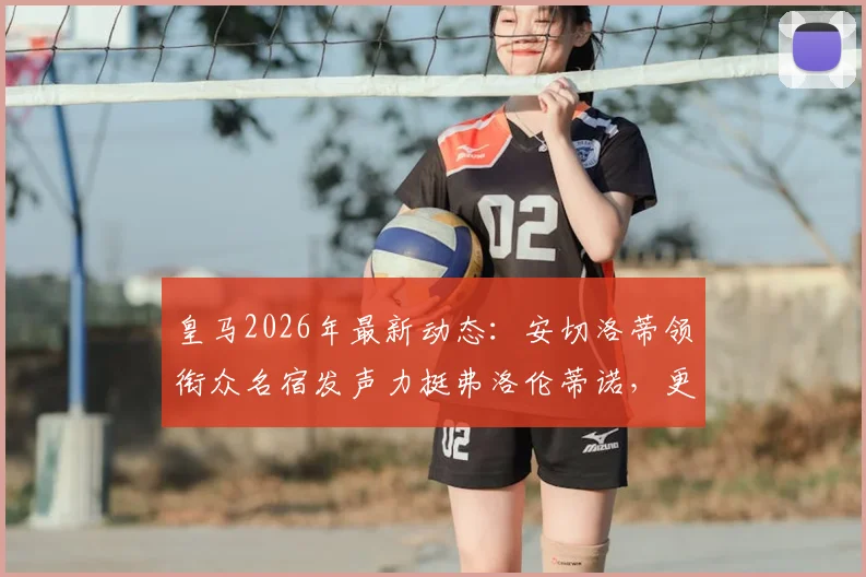 皇马2026年最新动态:安切洛蒂领衔众名宿发声力挺弗洛伦蒂诺,更衣室团结一致引关注