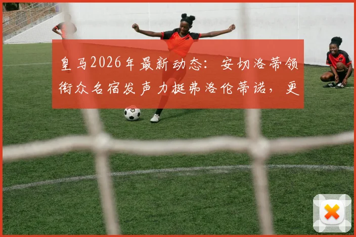 皇马2026年最新动态：安切洛蒂领衔众名宿发声力挺弗洛伦蒂诺，更衣室团结一致引关注