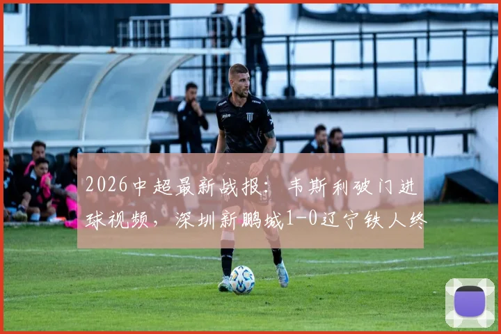 2026中超最新战报:韦斯利破门进球视频,深圳新鹏城1-0辽宁铁人终结3连败,最新战绩排名解析