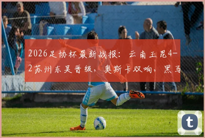 2026足协杯最新战报：云南玉昆4-2苏州东吴晋级，奥斯卡双响，黑马下一轮对手预测
