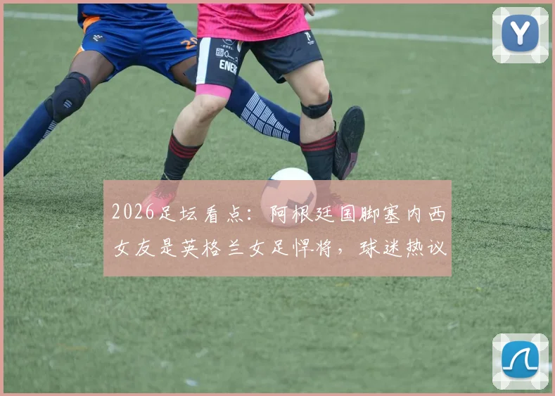 2026足坛看点：阿根廷国脚塞内西女友是英格兰女足悍将，球迷热议双方对阵支持谁