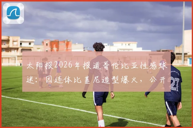 太阳报2026年报道哥伦比亚性感球迷：因连体比基尼造型爆火，公开示爱球星J罗