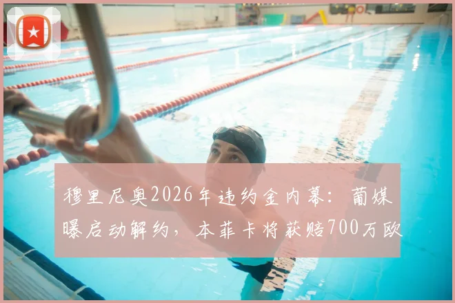 穆里尼奥2026年违约金内幕:葡媒曝启动解约,本菲卡将获赔700万欧元详情解读