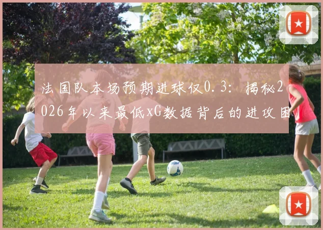 法国队本场预期进球仅0.3：揭秘2026年以来最低xG数据背后的进攻困境与战术分析