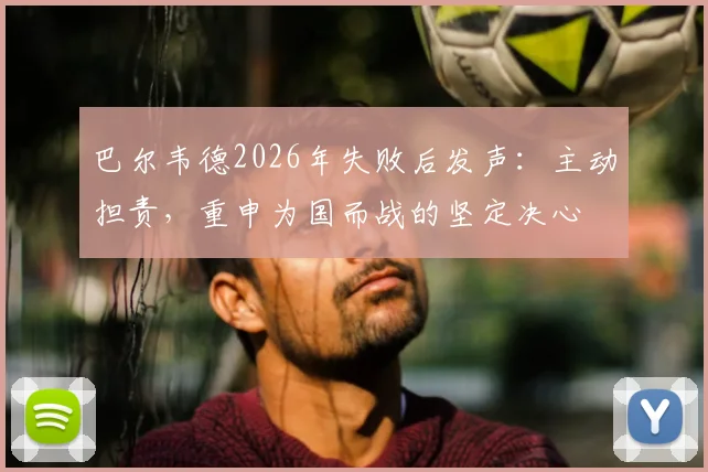 巴尔韦德2026年失败后发声：主动担责，重申为国而战的坚定决心