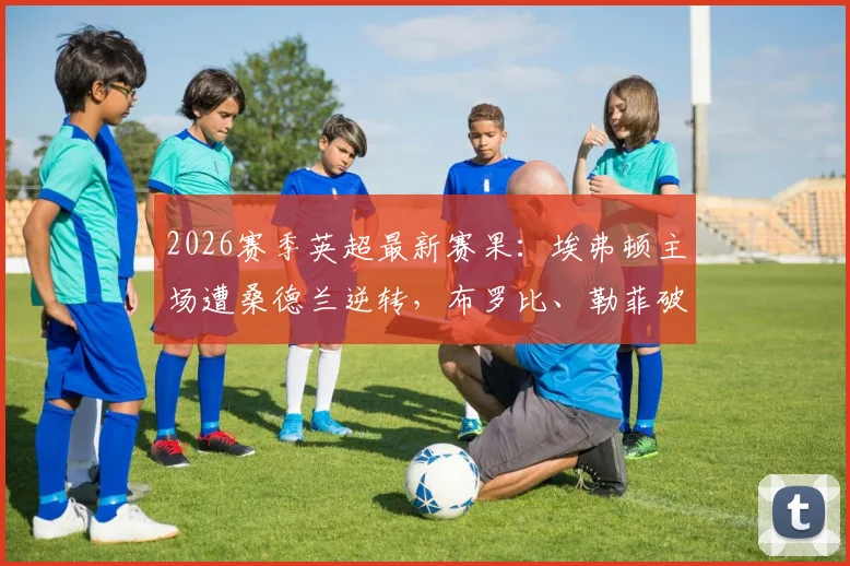 2026赛季英超最新赛果：埃弗顿主场遭桑德兰逆转，布罗比、勒菲破门助黑猫3-1取胜