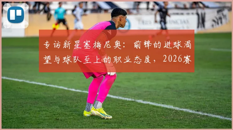 专访新星塞梅尼奥:前锋的进球渴望与球队至上的职业态度,2026赛季的团队哲学解读
