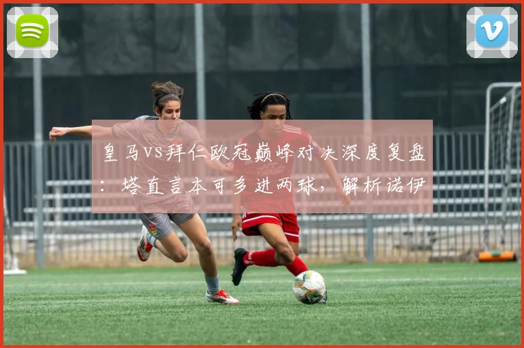 皇马vs拜仁欧冠巅峰对决深度复盘：塔直言本可多进两球，解析诺伊尔2026年顶级门神常态表现