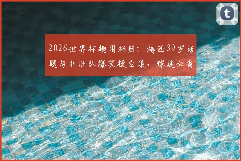 2026世界杯趣闻相册：梅西39岁话题与非洲队爆笑梗合集，球迷必备欢乐图集