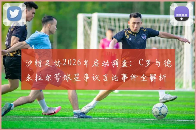 沙特足协2026年启动调查：C罗与德米拉尔等球星争议言论事件全解析，涉事球员或面临严厉处罚