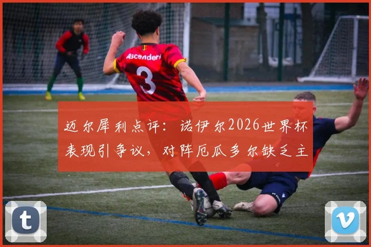 迈尔犀利点评：诺伊尔2026世界杯表现引争议，对阵厄瓜多尔缺乏主动性成关键