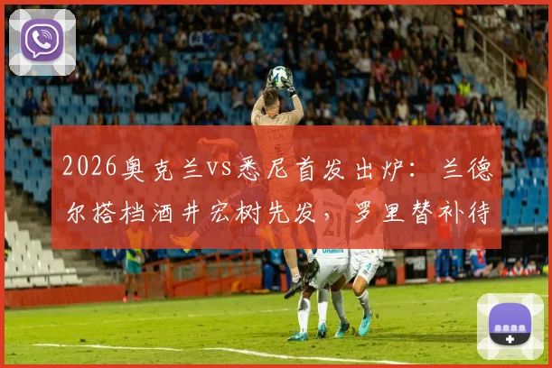 2026奥克兰vs悉尼首发出炉:兰德尔搭档酒井宏树先发,罗里替补待命,双方战术阵容深度解析
