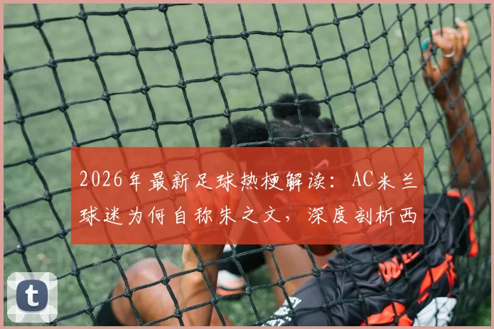 2026年最新足球热梗解读:AC米兰球迷为何自称朱之文,深度剖析西蒙尼“装糖阴”战术精髓