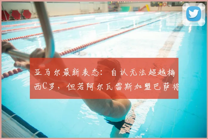 亚马尔最新表态：自认无法超越梅西C罗，但若阿尔瓦雷斯加盟巴萨将是2026年一笔好签约