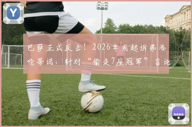 巴萨正式反击！2026年或起诉弗洛伦蒂诺，针对“偷走7座冠军”言论采取法律行动