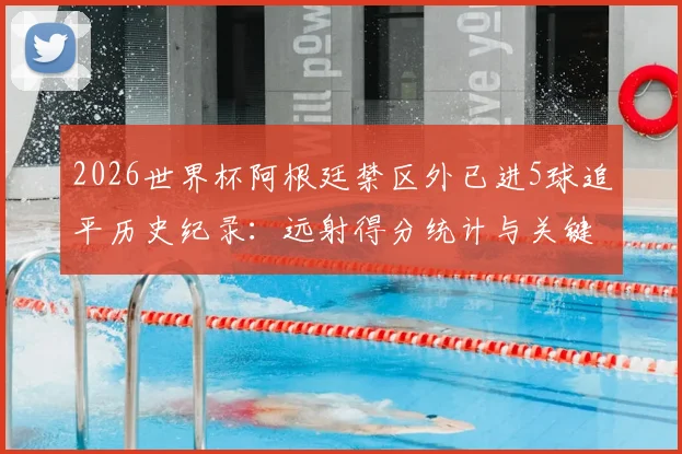 2026世界杯阿根廷禁区外已进5球追平历史纪录：远射得分统计与关键球员解析，盘点单届赛事远射最强球队