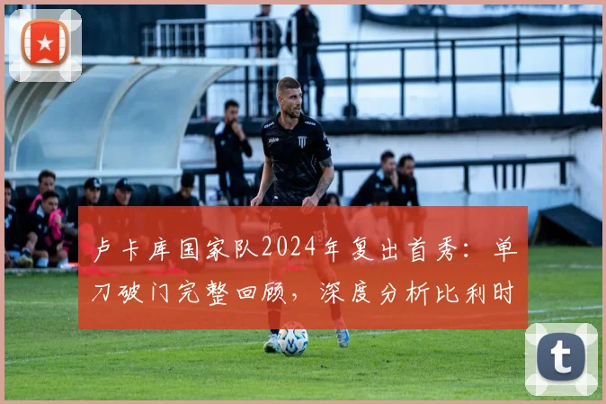 卢卡库国家队2024年复出首秀：单刀破门完整回顾，深度分析比利时战胜克罗地亚关键战术