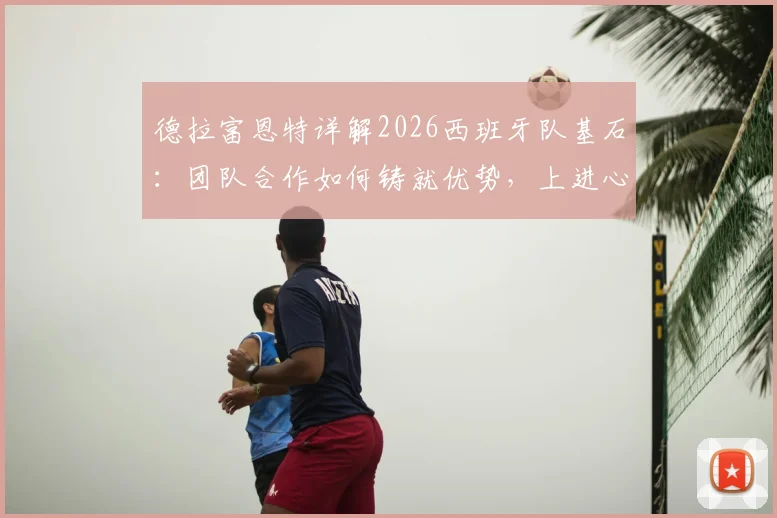 德拉富恩特详解2026西班牙队基石：团队合作如何铸就优势，上进心爆棚的亚马尔未来可期