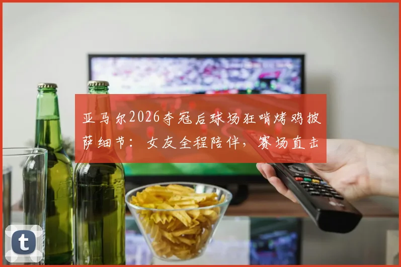 亚马尔2026夺冠后球场狂啃烤鸡披萨细节:女友全程陪伴,赛场直击庆祝瞬间