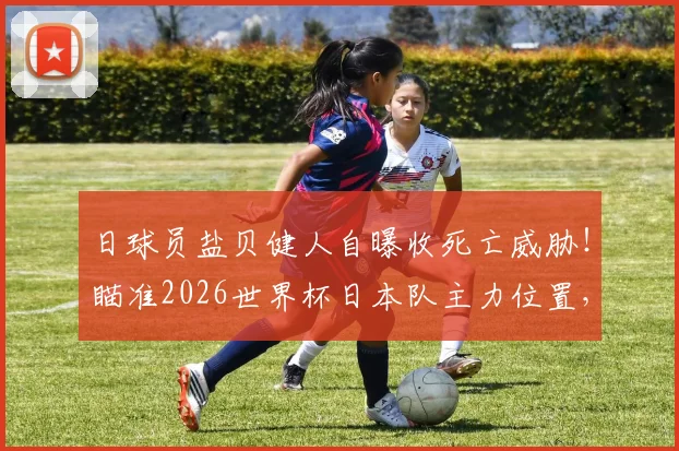 日球员盐贝健人自曝收死亡威胁！瞄准2026世界杯日本队主力位置，风波下初心不改