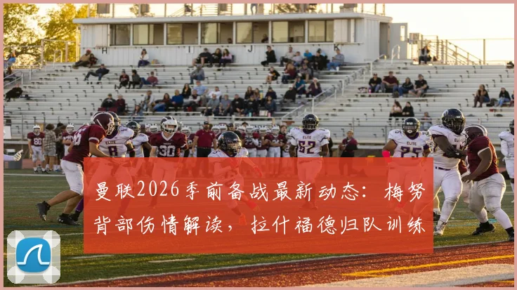 曼联2026季前备战最新动态:梅努背部伤情解读,拉什福德归队训练,完整伤病名单与赛季前景分析