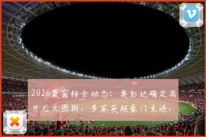 2026夏窗转会动态：奥彭达确定离开尤文图斯，多家英超豪门竞逐，切尔西与曼联已行动